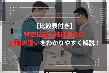 【比較表付き】特定技能と技能実習の10個の違いをわかりやすく解説！